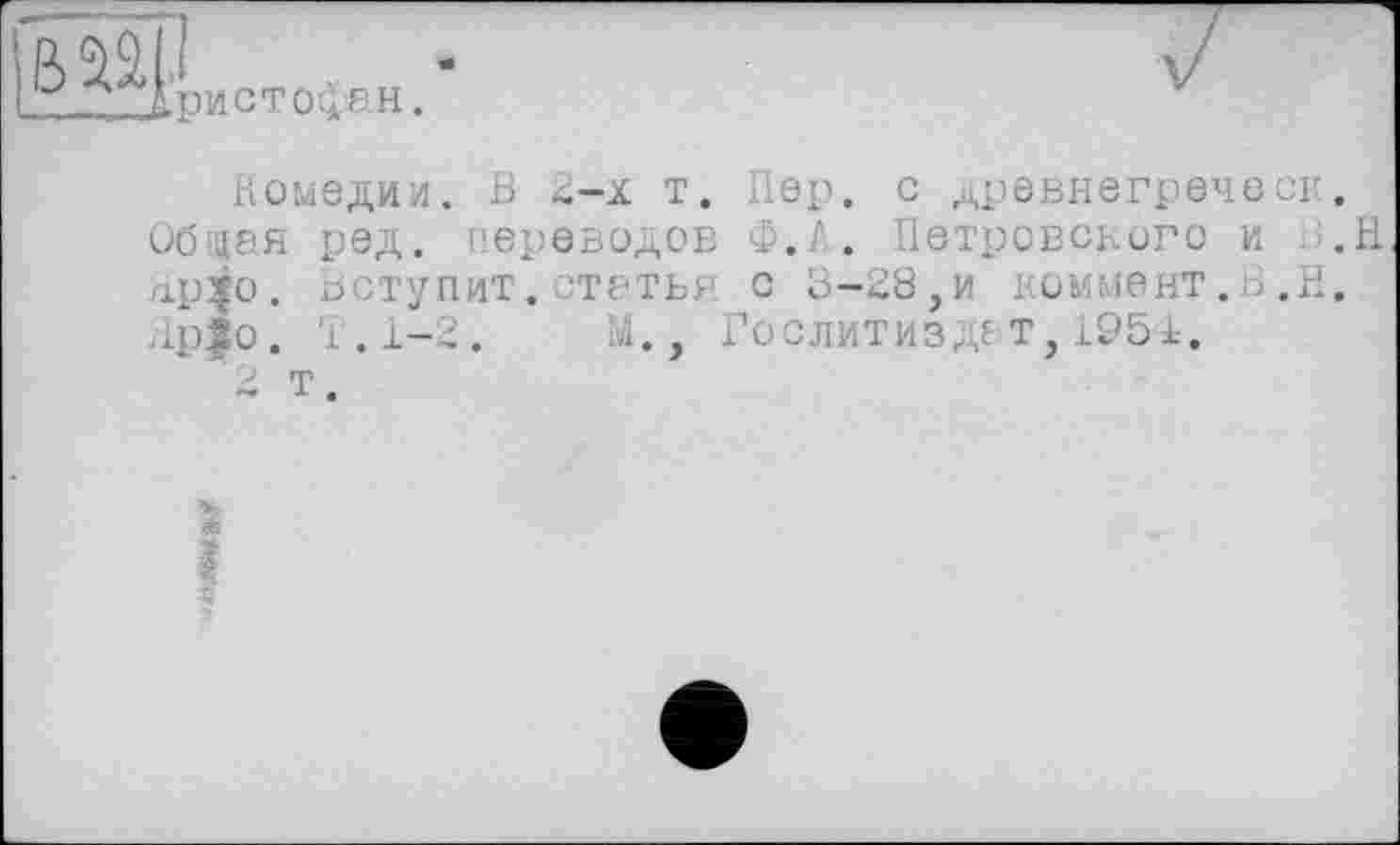 ﻿u л1ристойен.
комедии. В 2-х т. Пер. С дрЄВНЄГрЄЧССИ.
Обаая ред. переводов Ф.А* Петровского и .H лр^о. Вступит.статья с 3-28,и коммент.З.Н.
Яр|о. Т.1-2.	М., Гослитиздат, 1951.
'в т.